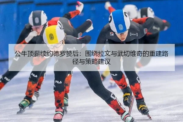 公牛顶薪续约德罗赞后：围绕拉文与武切维奇的重建路径与策略建议